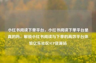 小红书阅读下单平台，小红书阅读下单平台是真的吗，解锁小红书阅读与下单的高效平台体验亿乐社区SUP货源站