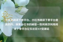 小红书阅读下单平台，小红书阅读下单平台是真的吗，探索小红书的秘密—如何高效利用阅读下单平台亿乐社区SUP货源站