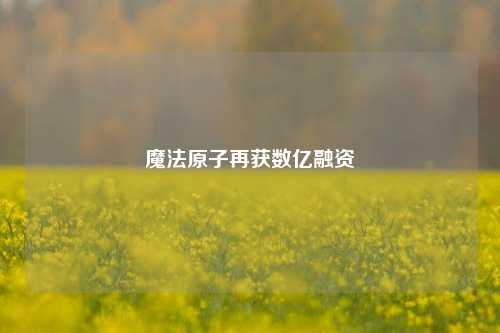 魔法原子再获数亿融资  第1张