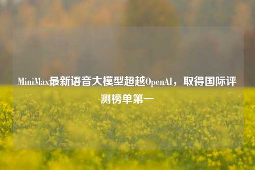 MiniMax最新语音大模型超越OpenAI，取得国际评测榜单第一  第1张