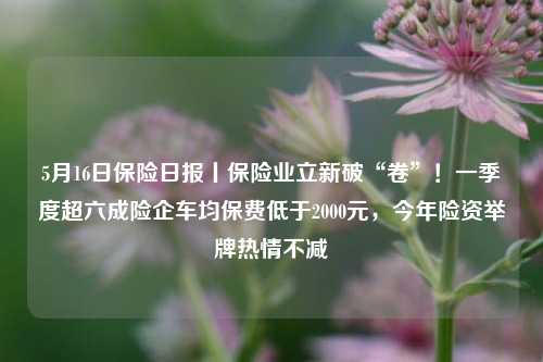 5月16日保险日报丨保险业立新破“卷”！一季度超六成险企车均保费低于2000元，今年险资举牌热情不减  第1张
