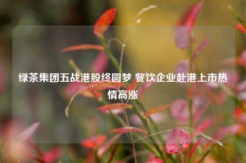 绿茶集团五战港股终圆梦 餐饮企业赴港上市热情高涨  第1张