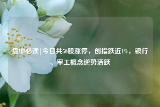 盘中必读|今日共50股涨停，创指跌近1%，银行、军工概念逆势活跃