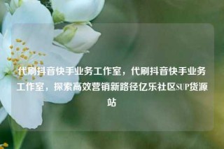 代刷抖音快手业务工作室，代刷抖音快手业务工作室，探索高效营销新路径亿乐社区SUP货源站
