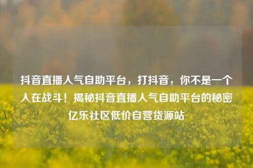 抖音直播人气自助平台，打抖音	，你不是一个人在战斗！揭秘抖音直播人气自助平台的秘密亿乐社区低价自营货源站  第1张